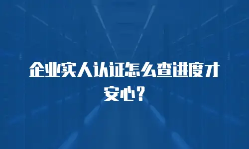 企业实人认证怎么查进度才安心？
