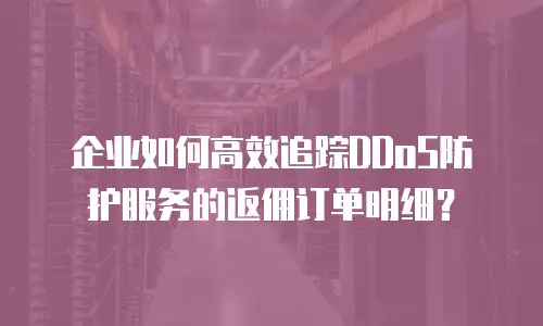 企业如何高效追踪DDoS防护服务的返佣订单明细？