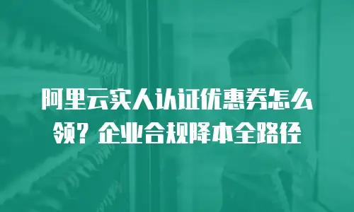阿里云实人认证优惠券怎么领？企业合规降本全路径