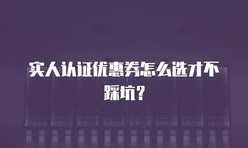 实人认证优惠券怎么选才不踩坑？