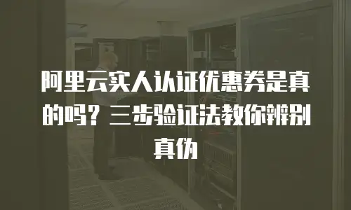 阿里云实人认证优惠券是真的吗？三步验证法教你辨别真伪