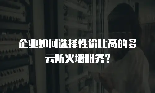 企业如何选择性价比高的多云防火墙服务？