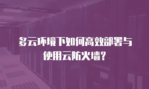多云环境下如何高效部署与使用云防火墙？