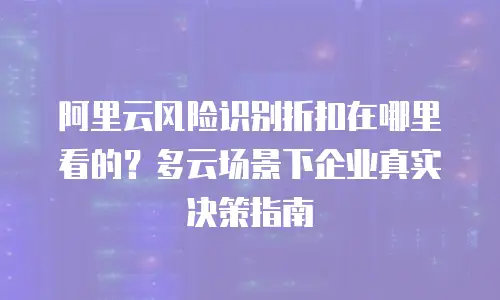 阿里云风险识别折扣在哪里看的？多云场景下企业真实决策指南