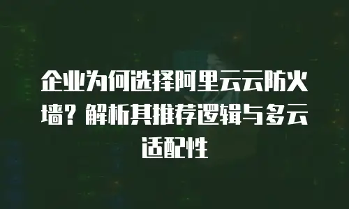 企业为何选择阿里云云防火墙？解析其推荐逻辑与多云适配性