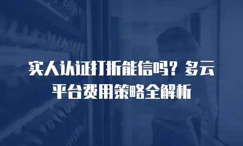 实人认证打折能信吗？多云平台费用策略全解析