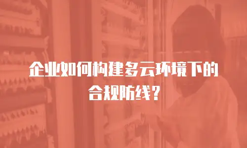 企业如何构建多云环境下的合规防线？