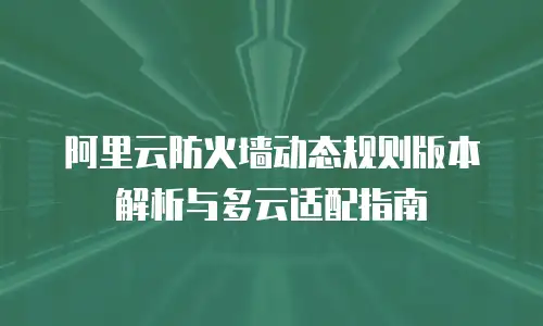 阿里云防火墙动态规则版本解析与多云适配指南