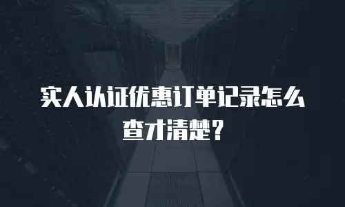 实人认证优惠订单记录怎么查才清楚？