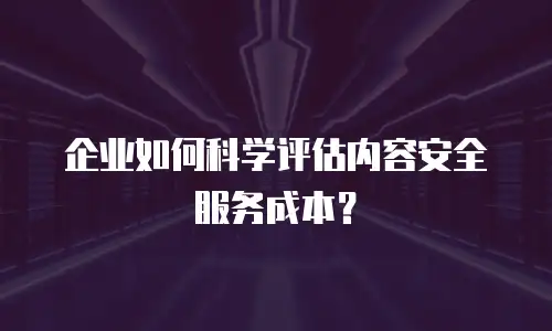 企业如何科学评估内容安全服务成本？
