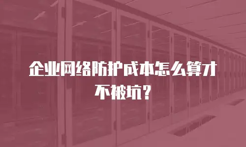企业网络防护成本怎么算才不被坑？