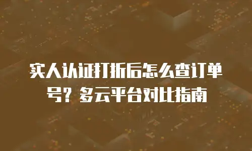 实人认证打折后怎么查订单号？多云平台对比指南