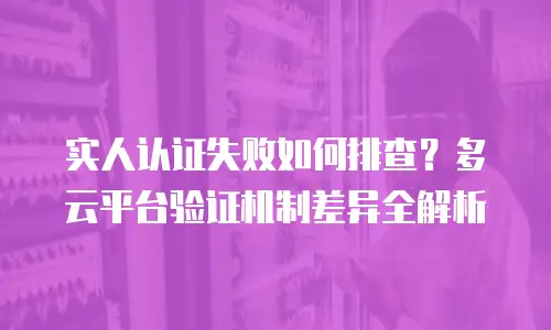 实人认证失败如何排查？多云平台验证机制差异全解析