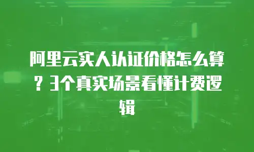阿里云实人认证价格怎么算？3个真实场景看懂计费逻辑