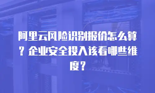 阿里云风险识别报价怎么算？企业安全投入该看哪些维度？