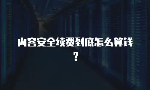 内容安全续费到底怎么算钱？