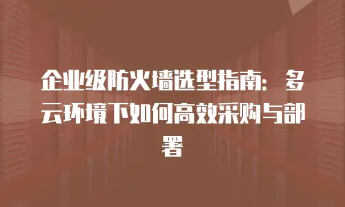 企业级防火墙选型指南：多云环境下如何高效采购与部署