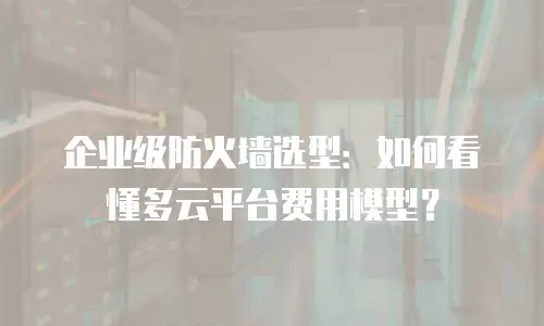 企业级防火墙选型：如何看懂多云平台费用模型？