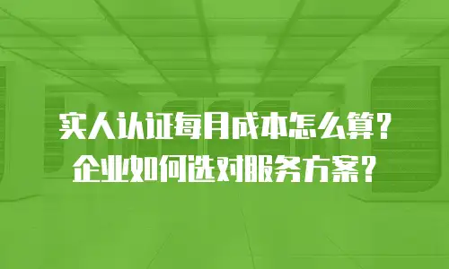 实人认证每月成本怎么算？企业如何选对服务方案？