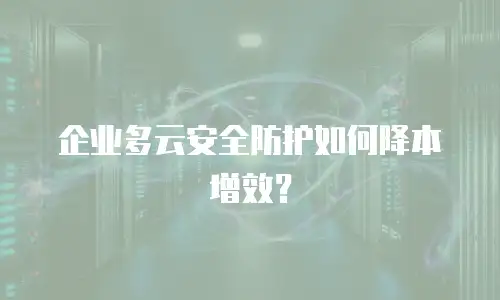 企业多云安全防护如何降本增效？
