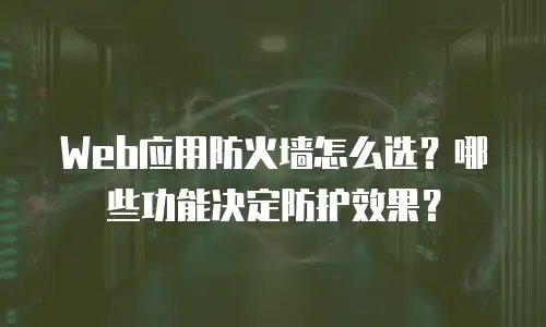 Web应用防火墙怎么选？哪些功能决定防护效果？