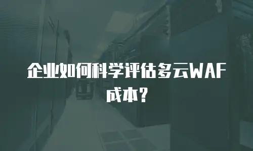 企业如何科学评估多云WAF成本？