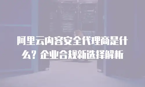 阿里云内容安全代理商是什么？企业合规新选择解析