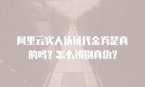 阿里云实人认证代金券是真的吗？怎么辨别真伪？