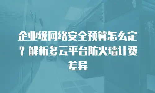 企业级网络安全预算怎么定？解析多云平台防火墙计费差异