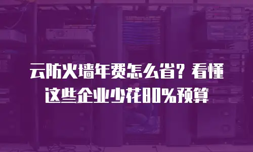 云防火墙年费怎么省？看懂这些企业少花80%预算