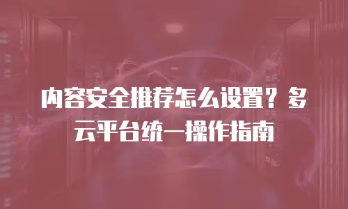 内容安全推荐怎么设置？多云平台统一操作指南
