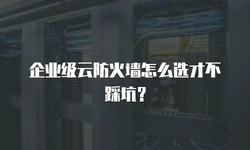 企业级云防火墙怎么选才不踩坑？