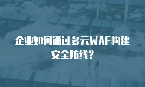 企业如何通过多云WAF构建安全防线？