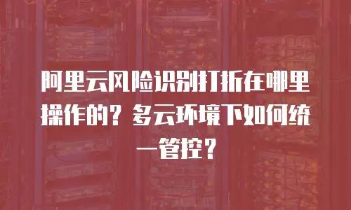 阿里云风险识别打折在哪里操作的？多云环境下如何统一管控？