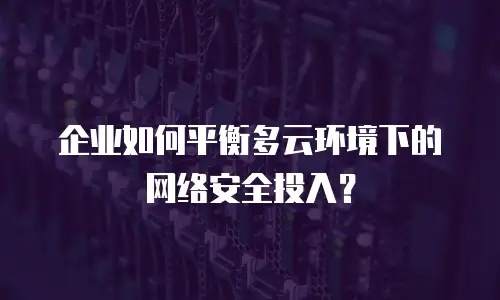 企业如何平衡多云环境下的网络安全投入？