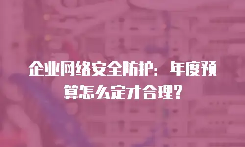 企业网络安全防护：年度预算怎么定才合理？