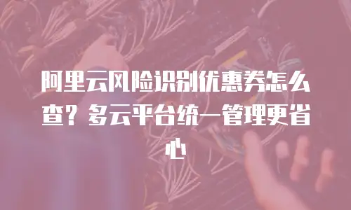 阿里云风险识别优惠券怎么查？多云平台统一管理更省心