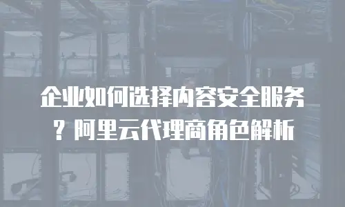 企业如何选择内容安全服务？阿里云代理商角色解析