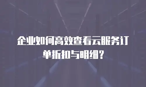 企业如何高效查看云服务订单折扣与明细？