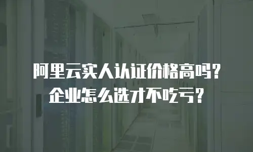 阿里云实人认证价格高吗？企业怎么选才不吃亏？