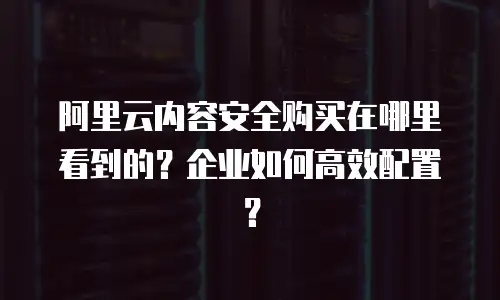 阿里云内容安全购买在哪里看到的？企业如何高效配置？