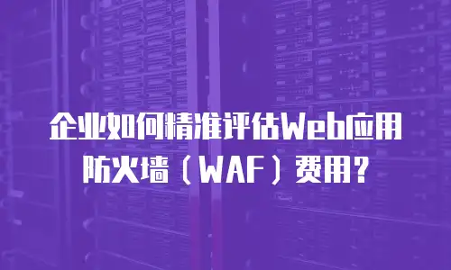 企业如何精准评估Web应用防火墙（WAF）费用？