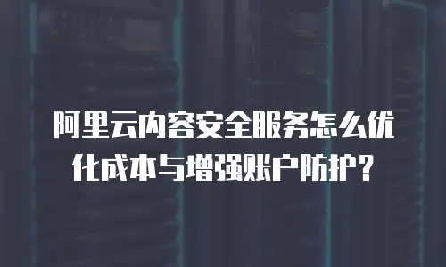 阿里云内容安全服务怎么优化成本与增强账户防护？