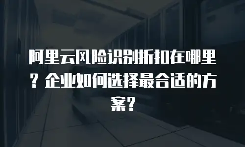 阿里云风险识别折扣在哪里？企业如何选择最合适的方案？