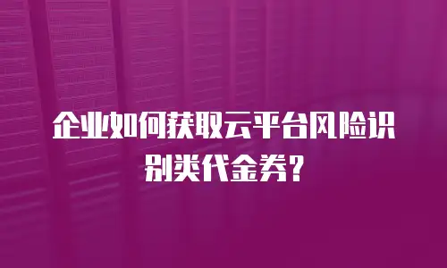 企业如何获取云平台风险识别类代金券？