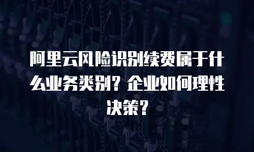 阿里云风险识别续费属于什么业务类别？企业如何理性决策？