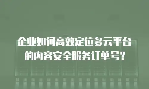 企业如何高效定位多云平台的内容安全服务订单号？
