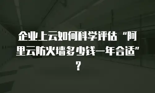 企业上云如何科学评估“阿里云防火墙多少钱一年合适”？