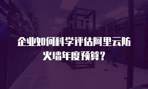 企业如何科学评估阿里云防火墙年度预算？