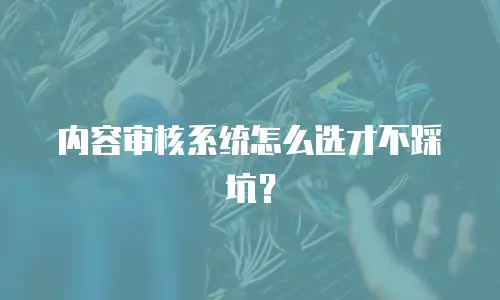 内容审核系统怎么选才不踩坑？